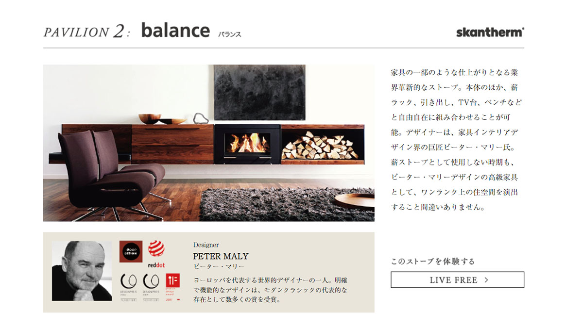 家具の一部のような仕上がりとなる業界革新的なストーブ。本体のほか、薪ラック、引き出し、TV台、ベンチなどと自由自在に組み合わせることが可能。デザイナーは、家具インテリアデザイン界の巨匠ピーター・マリー氏。薪ストーブとして使用しない時期も、ピーター・マリーデザインの高級家具として、ワンランク上の住空間を演出すること間違いありません。